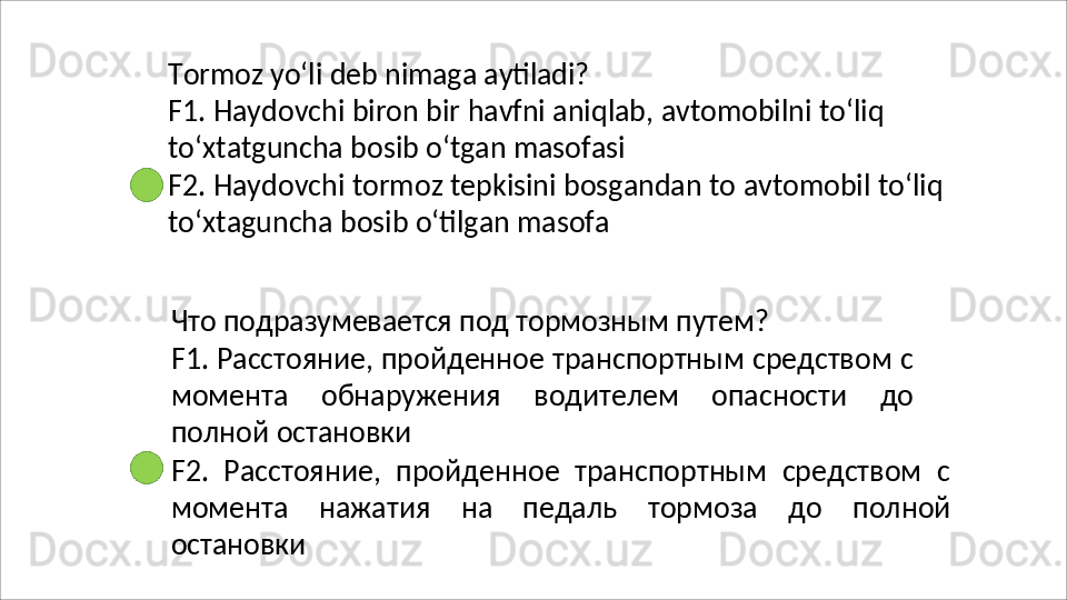 Tormoz   yo‘li   deb   nimaga   aytiladi?
F1.   Haydovchi   biron   bir   havfni   aniqlab,   avtomobilni   to‘liq
to‘xtatguncha bosib o‘tgan masofasi
F2.   Haydovchi   tormoz   tepkisini   bosgandan   to   avtomobil   to‘liq 
to‘xtaguncha bosib o‘tilgan masofa
Что   подразумевается   под   тормозным   путем?
F1. Расстояние, пройденное транспортным средством с
момента   обнаружения   водителем   опасности   до
полной  остановки
F2.   Расстояние,   пройденное   транспортным   средством   с
момента   нажатия   на   педаль   тормоза   до   полной
остановки 