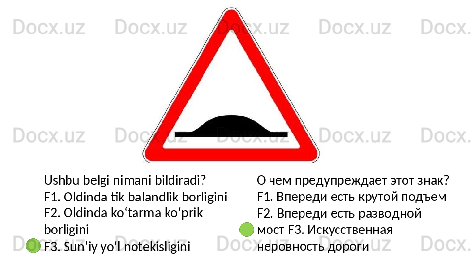 Ushbu   belgi   nimani   bildiradi?
F1.   Oldinda   tik   balandlik   borligini
F2. Oldinda ko‘tarma ko‘prik 
borligini
F3.   Sun’iy   yo‘l   notekisligini О чем предупреждает этот знак?
F1. Впереди есть крутой подъем 
F2.   Впереди   есть   разводной  
мост F3. Искусственная 
неровность  дороги 