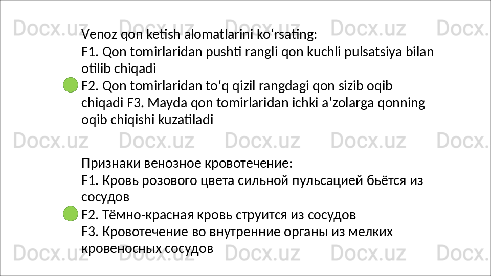 Venoz   qon   ketish   alomatlarini   ko‘rsating:
F1.   Qon   tomirlaridan   pushti   rangli   qon   kuchli   pulsatsiya   bilan
otilib chiqadi
F2.   Qon   tomirlaridan   to‘q   qizil   rangdagi   qon   sizib   oqib  
chiqadi F3. Mayda qon tomirlaridan ichki a’zolarga qonning 
oqib chiqishi kuzatiladi
Признаки   венозное   кровотечение:
F1.   Кровь   розового   цвета   сильной   пульсацией   бьётся   из 
сосудов
F2.   Тёмно-красная   кровь   струится   из   сосудов
F3.   Кровотечение   во   внутренние   органы   из   мелких 
кровеносных сосудов