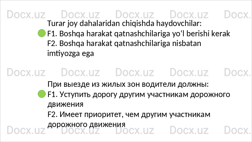 Turar   joy   dahalaridan   chiqishda   haydovchilar:
F1.   Boshqa   harakat   qatnashchilariga   yo‘l   berishi   kerak 
F2. Boshqa harakat qatnashchilariga nisbatan 
imtiyozga ega
При   выезде   из   жилых   зон   водители   должны:
F1.   Уступить   дорогу   другим   участникам   дорожного 
движения
F2.   Имеет   приоритет,   чем   другим   участникам 
дорожного движения 
