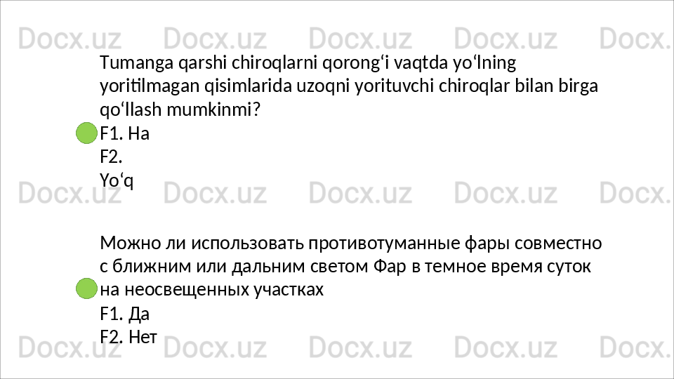 Tumanga qarshi chiroqlarni qorong‘i vaqtda yo‘lning 
yoritilmagan   qisimlarida   uzoqni   yorituvchi   chiroqlar   bilan   birga
qo‘llash mumkinmi?
F1. Ha 
F2.  
Yo‘q
Можно   ли   использовать   противотуманные   фары   совместно 
с ближним или дальним светом Фар в темное время суток 
на неосвещенных участках
F1.   Да
F2.   Нет