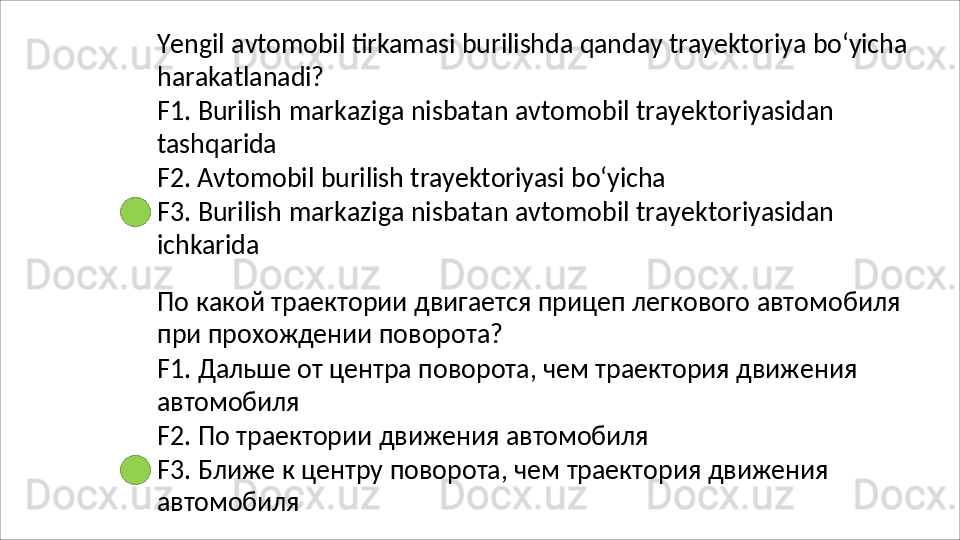 Yengil   avtomobil   tirkamasi   burilishda   qanday   trayektoriya   bo‘yicha
harakatlanadi?
F1.   Burilish   markaziga   nisbatan   avtomobil   trayektoriyasidan 
tashqarida
F2.   Avtomobil   burilish   trayektoriyasi   bo‘yicha
F3.   Burilish   markaziga   nisbatan   avtomobil   trayektoriyasidan 
ichkarida
По   какой   траектории   двигается   прицеп   легкового   автомобиля 
при прохождении поворота?
F1.   Дальше   от   центра   поворота,   чем   траектория   движения 
автомобиля
F2.   По   траектории   движения   автомобиля
F3.   Ближе   к   центру   поворота,   чем   траектория   движения 
автомобиля 