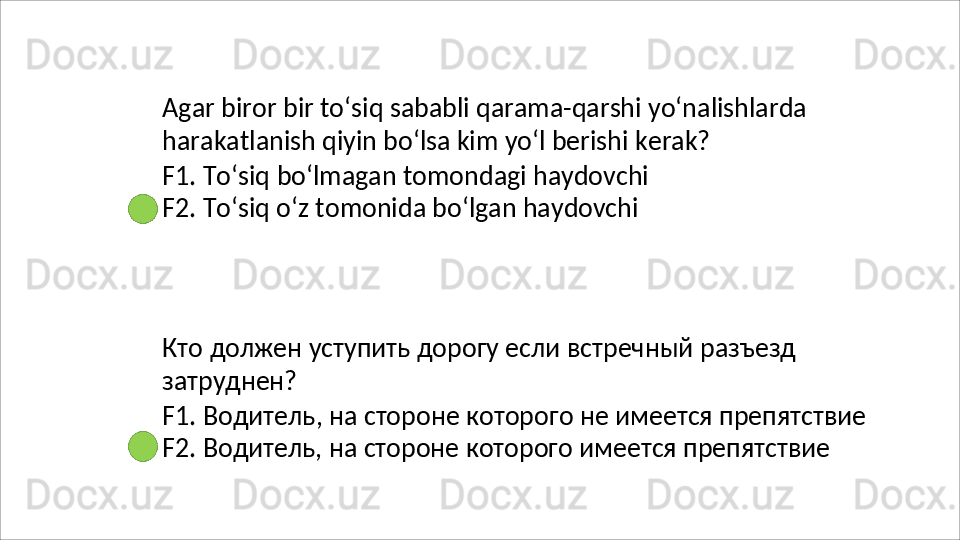 Agar   biror   bir   to‘siq   sababli   qarama-qarshi   yo‘nalishlarda 
harakatlanish qiyin bo‘lsa kim yo‘l berishi kerak?
F1.   To‘siq   bo‘lmagan   tomondagi   haydovchi 
F2. To‘siq o‘z tomonida bo‘lgan haydovchi
Кто   должен   уступить   дорогу   если   встречный   разъезд 
затруднен?
F1.   Водитель,   на   стороне   которого   не   имеется   препятствие 
F2. Водитель, на стороне которого имеется препятствие