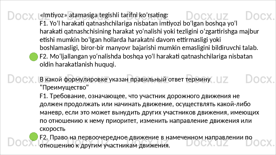 «Imtiyoz»   atamasiga   tegishli   tarifni   ko‘rsating:
F1.   Yo‘l   harakati   qatnashchilariga   nisbatan   imtiyozi   bo‘lgan   boshqa   yo‘l  
harakati qatnashchisining harakat yo‘nalishi yoki tezligini o‘zgartirishga majbur
etishi mumkin bo‘lgan hollarda harakatni davom ettirmasligi yoki 
boshlamasligi, biror-bir manyovr bajarishi mumkin emasligini bildiruvchi talab.
F2.   Mo‘ljallangan   yo‘nalishda   boshqa   yo‘l   harakati   qatnashchilariga   nisbatan 
oldin harakatlanish huquqi.
В   какой   формулировке   указан   правильный   ответ   термину 
"Преимущество"
F1. Требование, означающее, что участник дорожного движения не 
должен продолжать или начинать движение, осуществлять какой-либо 
маневр,   если   это   может   вынудить   других   участников   движения,   имеющих 
по отношению к нему приоритет, изменить направление движения или 
скорость
F2.   Право   на   первоочередное   движение   в   намеченном   направлении   по 
отношению к другим участникам движения. 