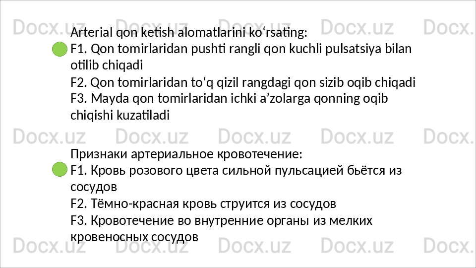 Arterial   qon   ketish   alomatlarini   ko‘rsating:
F1.   Qon   tomirlaridan   pushti   rangli   qon   kuchli   pulsatsiya   bilan 
otilib chiqadi
F2. Qon tomirlaridan to‘q qizil rangdagi qon sizib oqib chiqadi 
F3.   Mayda   qon   tomirlaridan   ichki   a’zolarga   qonning   oqib  
chiqishi  kuzatiladi
Признаки   артериальное   кровотечение:
F1.   Кровь   розового   цвета   сильной   пульсацией   бьётся   из 
сосудов
F2.   Тёмно-красная   кровь   струится   из   сосудов
F3.   Кровотечение   во   внутренние   органы   из   мелких 
кровеносных сосудов