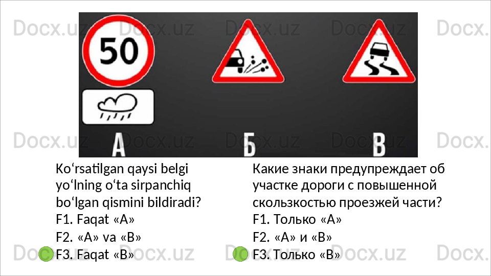 Ko‘rsatilgan qaysi belgi 
yo‘lning o‘ta sirpanchiq 
bo‘lgan   qismini   bildiradi?
F1. Faqat «А»
F2.   «А»   va   «В»
F3.   Faqat   «В» Какие   знаки   предупреждает   об 
участке дороги с повышенной 
скользкостью проезжей части? 
F1. Только «А»
F2.   «А»   и  «В»
F3.   Только   «В» 