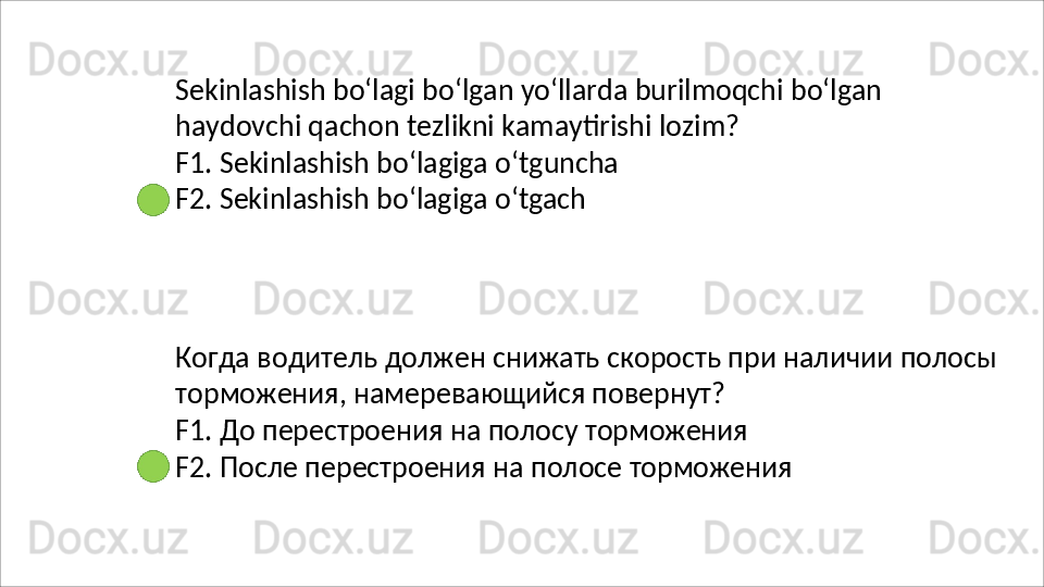 Sekinlashish   bo‘lagi   bo‘lgan   yo‘llarda   burilmoqchi   bo‘lgan 
haydovchi qachon tezlikni kamaytirishi lozim?
F1.   Sekinlashish   bo‘lagiga   o‘tguncha 
F2. Sekinlashish bo‘lagiga o‘tgach
Когда   водитель   должен   снижать   скорость   при   наличии   полосы 
торможения, намеревающийся повернут?
F1.   До   перестроения   на   полосу   торможения
F2.   После   перестроения   на   полосе   торможения