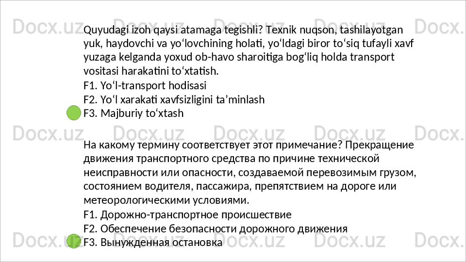 Quyudagi   izoh   qaysi   atamaga   tegishli?   Texnik   nuqson,   tashilayotgan
yuk,   haydovchi   va   yo‘lovchining   holati,   yo‘ldagi   biror   to‘siq   tufayli   xavf
yuzaga kelganda yoxud ob-havo sharoitiga bog‘liq holda transport 
vositasi harakatini to‘xtatish.
F1.   Yo‘l-transport   hodisasi
F2.   Yo‘l   xarakati   xavfsizligini   ta’minlash
F3. Majburiy to‘xtash
На какому термину соответствует этот примечание? Прекращение 
движения транспортного средства по причине технической 
неисправности   или   опасности,   создаваемой   перевозимым   грузом, 
состоянием водителя, пассажира, препятствием на дороге или 
метеорологическими условиями.
F1.   Дорожно-транспортное   происшествие
F2.   Обеспечение   безопасности   дорожного   движения 
F3. Вынужденная остановка
