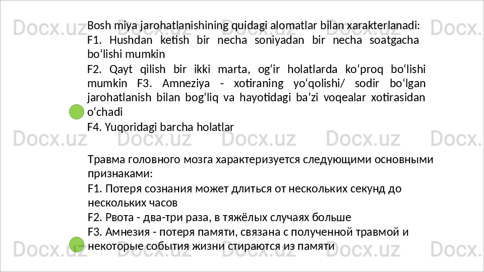 Bosh   miya   jarohatlanishining   quidagi   alomatlar   bilan   xarakterlanadi:
F1.   Hushdan   ketish   bir   necha   soniyadan   bir   necha   soatgacha
bo‘lishi  mumkin
F2.   Qayt   qilish   bir   ikki   marta,   og‘ir   holatlarda   ko‘proq   bo‘lishi
mumkin   F3.   Amneziya   -   xotiraning   yo‘qolishi/   sodir   bo‘lgan
jarohatlanish   bilan   bog‘liq   va   hayotidagi   ba’zi   voqealar   xotirasidan
o‘chadi
F4.   Yuqoridagi   barcha   holatlar
Травма   головного   мозга   характеризуется   следующими   основными 
признаками:
F1.   Потеря   сознания   может   длиться   от   нескольких   секунд   до 
нескольких часов
F2.   Рвота   -   два-три   раза,   в   тяжёлых   случаях   больше
F3.   Амнезия   -   потеря   памяти,   связана   с   полученной   травмой   и 
некоторые события жизни стираются из памяти