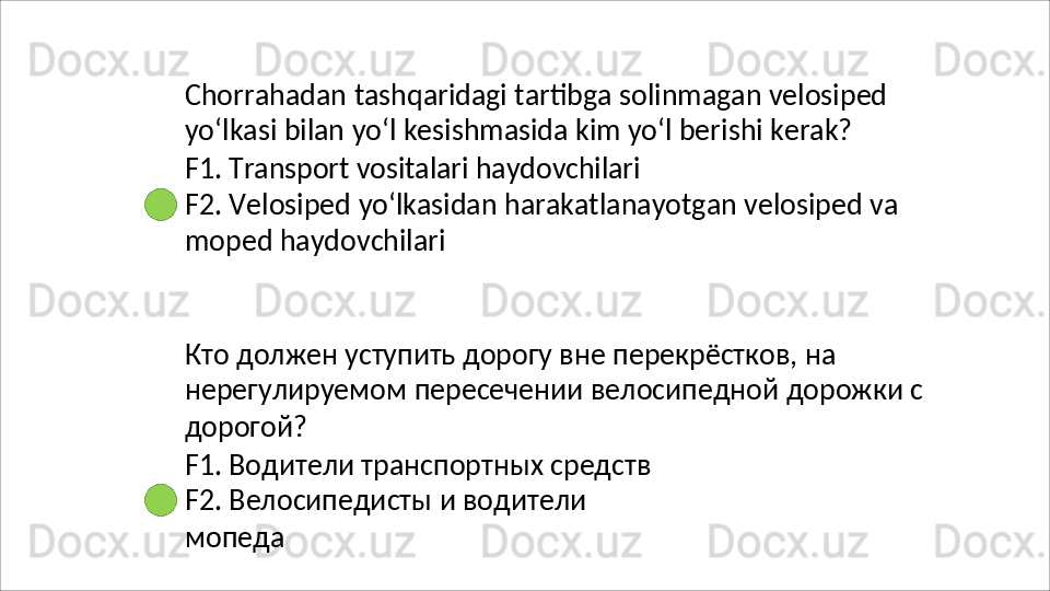 Chorrahadan   tashqaridagi   tartibga   solinmagan   velosiped 
yo‘lkasi bilan yo‘l kesishmasida kim yo‘l berishi kerak?
F1.   Transport   vositalari   haydovchilari
F2.   Velosiped   yo‘lkasidan   harakatlanayotgan   velosiped   va 
moped haydovchilari
Кто должен уступить дорогу вне перекрёстков, на 
нерегулируемом   пересечении   велосипедной   дорожки   с 
дорогой?
F1. Водители транспортных средств 
F2.   Велосипедисты   и   водители  
мопеда 