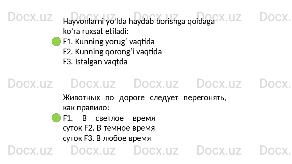 Hayvonlarni   yo‘lda   haydab   borishga   qoidaga
ko‘ra   ruxsat   etiladi:
F1. Kunning yorug‘ vaqtida 
F2.   Kunning   qorong‘i   vaqtida 
F3. Istalgan vaqtda
Животных   по   дороге   следует   перегонять,
как  правило:
F1.   В   светлое   время
суток F2. В темное время
суток F3. В любое время