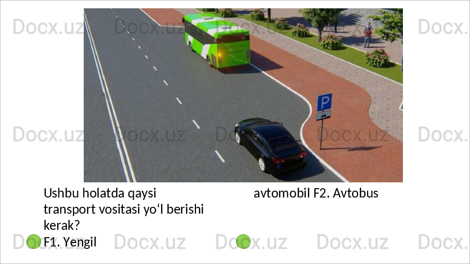Ushbu   holatda   qaysi  
transport vositasi yo‘l berishi 
kerak?
F1.   Yengil   avtomobil F2. Avtobus