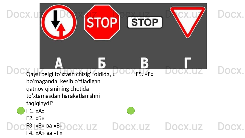 Qaysi belgi to‘xtash chizig‘i oldida, u 
bo‘maganda,   kesib   o‘tiladigan  
qatnov qismining chetida 
to‘xtamasdan harakatlanishni 
taqiqlaydi?
F1.   «А»
F2.   «Б»
F3.   «Б»   ва  «В»
F4.   «А»   ва   «Г»  F5. «Г» 