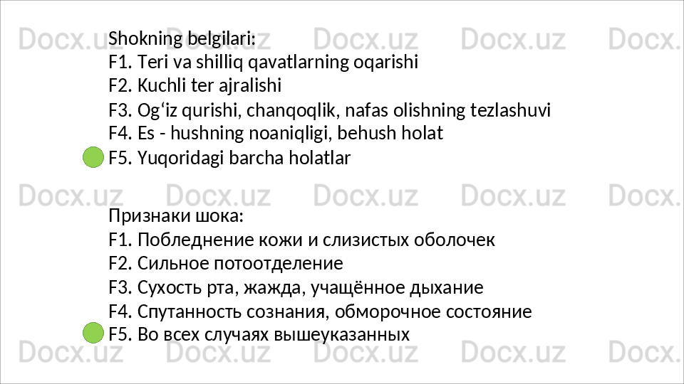 Shokning   belgilari:
F1.   Teri   va   shilliq   qavatlarning   oqarishi 
F2. Kuchli ter ajralishi
F3.   Og‘iz   qurishi,   chanqoqlik,   nafas   olishning   tezlashuvi 
F4. Es - hushning noaniqligi, behush holat
F5.   Yuqoridagi   barcha   holatlar
Признаки   шока:
F1.   Побледнение   кожи   и   слизистых   оболочек
F2. Сильное потоотделение
F3.   Сухость   рта,   жажда,   учащённое   дыхание
F4.   Спутанность   сознания,   обморочное   состояние 
F5. Во всех случаях вышеуказанных