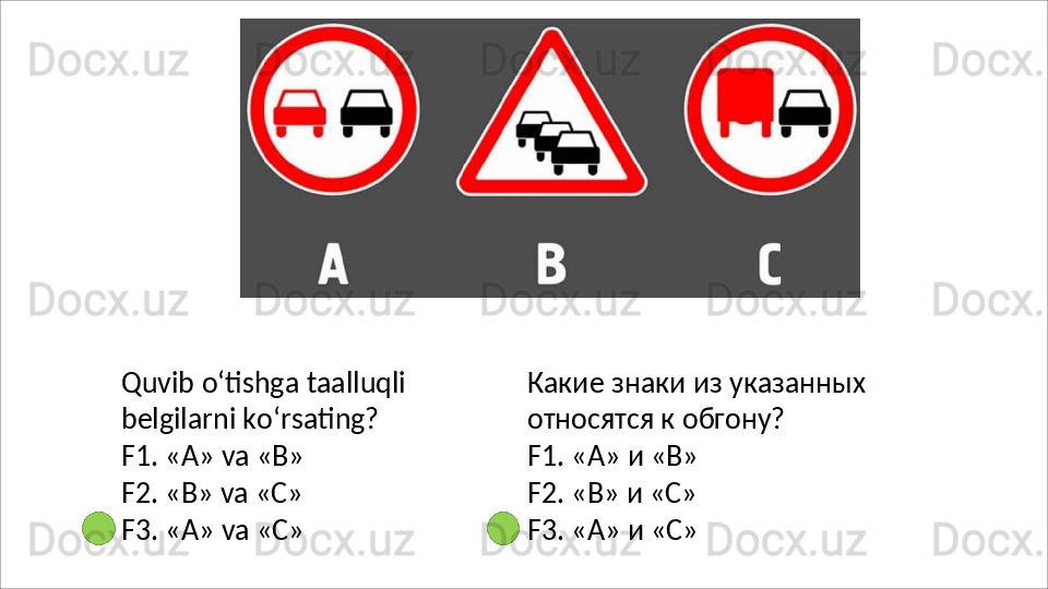 Quvib   o‘tishga   taalluqli
belgilarni ko‘rsating?
F1.   «А»   va   «В»
F2.   «В»   va   «C»
F3.   «А»   va   «C» Какие   знаки   из   указанных 
относятся к обгону?
F1.   «А»   и  «В»
F2.   «В»   и  «C»
F3.   «А»   и  «C» 