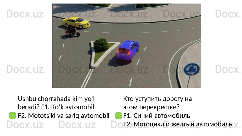 Ushbu   chorrahada   kim   yo‘l  
beradi? F1. Ko‘k avtomobil
F2.   Mototsikl   va   sariq   avtomobil Кто   уступить   дорогу   на  
этом  перекрестке?
F1.   Синий   автомобиль
F2.   Мотоцикл   и   желтый   автомобиль