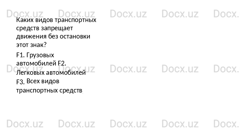 Каких видов транспортных 
средств   запрещает  
движения   без остановки 
этот знак?
F1. Грузовых 
автомобилей F2. 
Легковых автомобилей 
F3.   Всех   видов  
транспортных  средств
.