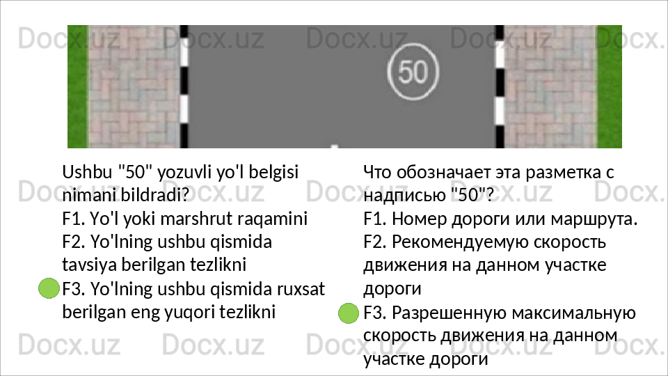 Ushbu   "50"   yozuvli   yo'l   belgisi 
nimani bildradi?
F1. Yo'l yoki marshrut raqamini 
F2.   Yo'lning   ushbu   qismida  
tavsiya berilgan tezlikni
F3.   Yo'lning   ushbu   qismida   ruxsat 
berilgan eng yuqori tezlikni Что   обозначает   эта   разметка   с 
надписью "50"?
F1.   Номер   дороги   или   маршрута. 
F2. Рекомендуемую скорость 
движения на данном участке 
дороги
F3.   Разрешенную   максимальную 
скорость движения на данном 
участке дороги