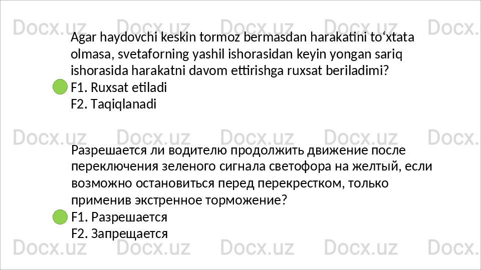 Agar   haydovchi   keskin   tormoz   bermasdan   harakatini   to‘xtata
olmasa,   svetaforning   yashil   ishorasidan   keyin   yongan   sariq 
ishorasida harakatni davom ettirishga ruxsat beriladimi?
F1.   Ruxsat   etiladi 
F2. Taqiqlanadi
Разрешается ли водителю продолжить движение после 
переключения   зеленого   сигнала   светофора   на   желтый,   если 
возможно остановиться перед перекрестком, только 
применив экстренное торможение?
F1.   Разрешается 
F2.   Запрещается