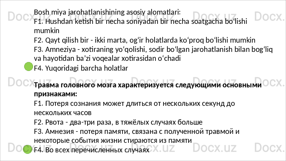 Bosh   miya   jarohatlanishining   asosiy   alomatlari:
F1.   Hushdan   ketish   bir   necha   soniyadan   bir   necha   soatgacha   bo‘lishi 
mumkin
F2.   Qayt   qilish   bir   -   ikki   marta,   og‘ir   holatlarda   ko‘proq   bo‘lishi   mumkin
F3.   Amneziya   -   xotiraning   yo‘qolishi,   sodir   bo‘lgan   jarohatlanish   bilan   bog‘liq 
va hayotidan ba’zi voqealar xotirasidan o‘chadi
F4.   Yuqoridagi   barcha   holatlar
Травма   головного   мозга   характеризуется   следующими   основными 
признаками:
F1.   Потеря   сознания   может   длиться   от   нескольких   секунд   до 
нескольких часов
F2.   Рвота   -   два-три   раза,   в   тяжёлых   случаях   больше
F3.   Амнезия   -   потеря   памяти,   связана   с   полученной   травмой   и 
некоторые события жизни стираются из памяти
F4.   Во   всех   перечисленных   случаях