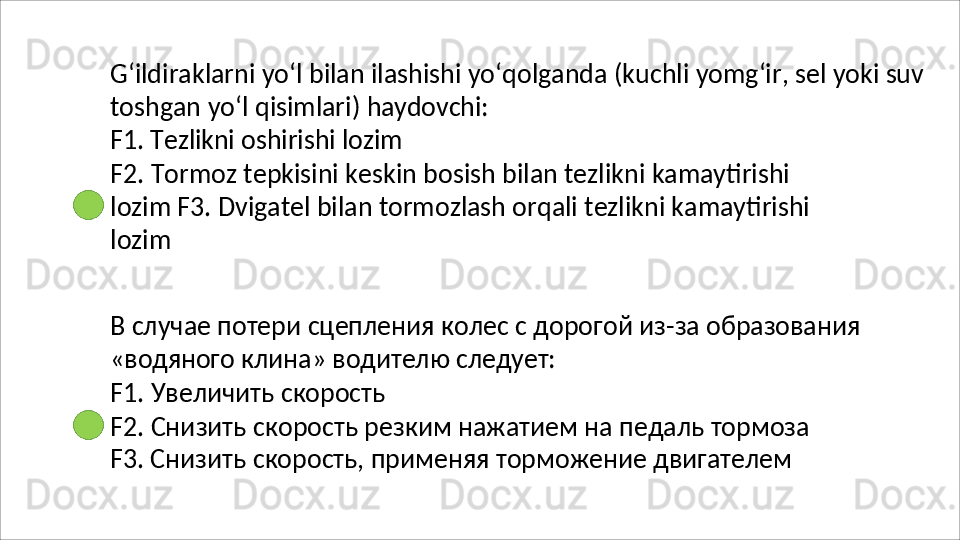 G‘ildiraklarni   yo‘l   bilan   ilashishi   yo‘qolganda   (kuchli   yomg‘ir,   sel   yoki   suv
toshgan   yo‘l   qisimlari)   haydovchi:
F1.   Tezlikni   oshirishi   lozim
F2.   Tormoz   tepkisini   keskin   bosish   bilan   tezlikni   kamaytirishi  
lozim F3. Dvigatel bilan tormozlash orqali tezlikni kamaytirishi 
lozim
В   случае   потери   сцепления   колес   с   дорогой   из-за   образования
«водяного   клина»   водителю   следует:
F1.   Увеличить   скорость
F2.   Снизить   скорость   резким   нажатием   на   педаль   тормоза 
F3. Снизить скорость, применяя торможение двигателем 