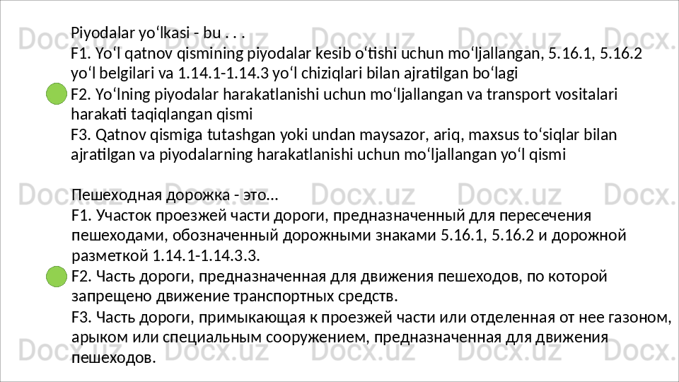 Piyodalar   yo‘lkasi   -   bu   .   .   .
F1.   Yo‘l   qatnov   qismining   piyodalar   kesib   o‘tishi   uchun   mo‘ljallangan,   5.16.1,   5.16.2
yo‘l belgilari va 1.14.1-1.14.3 yo‘l chiziqlari bilan ajratilgan bo‘lagi
F2.   Yo‘lning   piyodalar   harakatlanishi   uchun   mo‘ljallangan   va   transport   vositalari 
harakati taqiqlangan qismi
F3.   Qatnov   qismiga   tutashgan   yoki   undan   maysazor,   ariq,   maxsus   to‘siqlar   bilan 
ajratilgan va piyodalarning harakatlanishi uchun mo‘ljallangan yo‘l qismi
Пешеходная   дорожка   -   это...
F1. Участок проезжей части дороги, предназначенный для пересечения 
пешеходами,   обозначенный   дорожными   знаками   5.16.1,   5.16.2   и   дорожной 
разметкой 1.14.1-1.14.3.3.
F2.   Часть   дороги,   предназначенная   для   движения   пешеходов,   по   которой 
запрещено движение транспортных средств.
F3.   Часть   дороги,   примыкающая   к   проезжей   части   или   отделенная   от   нее   газоном, 
арыком или специальным сооружением, предназначенная для движения 
пешеходов. 