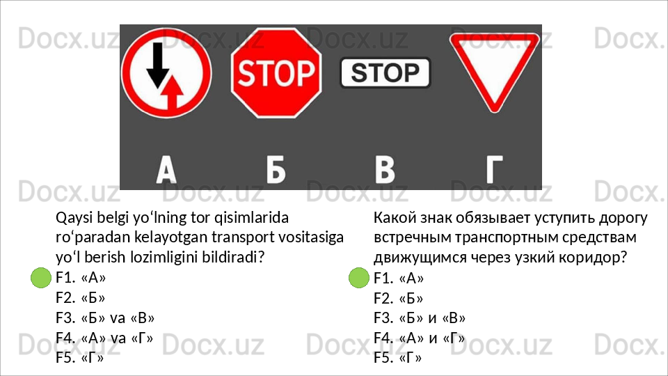 Qaysi belgi yo‘lning tor qisimlarida 
ro‘paradan   kelayotgan   transport   vositasiga
yo‘l berish lozimligini bildiradi?
F1.   «А»
F2.   «Б»
F3.   «Б»   va   «В»
F4.   «А»   va   «Г» 
F5. «Г» Какой   знак   обязывает   уступить   дорогу 
встречным транспортным средствам 
движущимся через узкий коридор?
F1.   «А»
F2.   «Б»
F3.   «Б»   и  «В»
F4.   «А»   и   «Г» 
F5. «Г» 