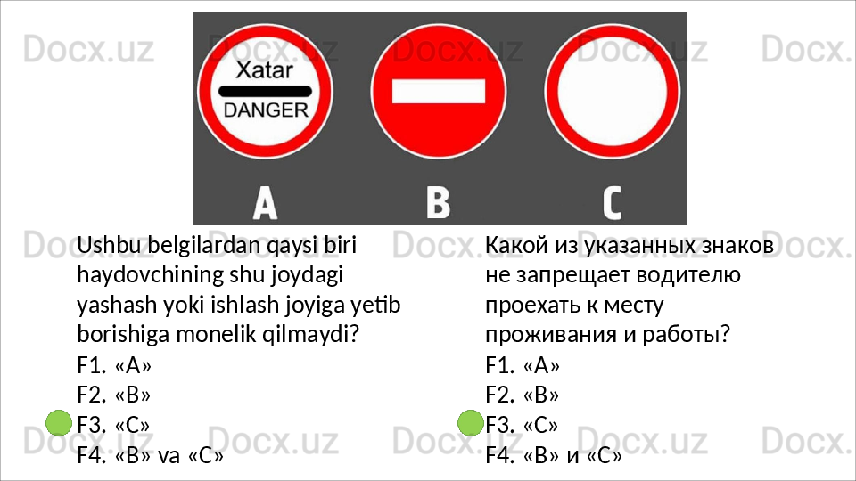 Ushbu belgilardan qaysi biri 
haydovchining   shu   joydagi  
yashash yoki ishlash joyiga yetib 
borishiga monelik qilmaydi?
F1.   «A»
F2.   «B»
F3.   «C»
F4.   «B»   va   «C» Какой   из   указанных   знаков 
не запрещает водителю 
проехать к месту 
проживания и работы?
F1.   «A»
F2.   «B»
F3.   «C»
F4.   «B»   и  «C» 