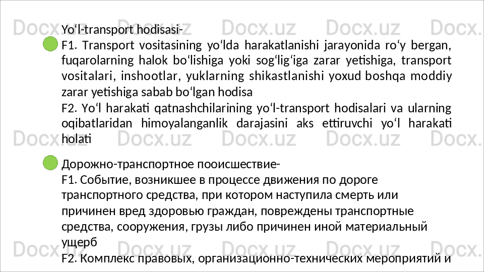 Yo‘l-transport   hodisasi-
F1.   Transport   vositasining   yo‘lda   harakatlanishi   jarayonida   ro‘y   bergan,
fuqarolarning   halok   bo‘lishiga   yoki   sog‘lig‘iga   zarar   yetishiga,   transport
vositalari,   inshootlar,   yuklarning   shikastlanishi   yoxud   boshqa   moddiy
zarar yetishiga sabab bo‘lgan hodisa
F2.   Yo‘l   harakati   qatnashchilarining   yo‘l-transport   hodisalari   va   ularning
oqibatlaridan   himoyalanganlik   darajasini   aks   ettiruvchi   yo‘l   harakati
holati
Дорожно-транспортное   пооисшествие-
F1. Событие, возникшее в процессе движения по дороге 
транспортного средства, при котором наступила смерть или 
причинен вред здоровью граждан, повреждены транспортные 
средства,   сооружения,   грузы   либо   причинен   иной   материальный
ущерб
F2.   Комплекс   правовых,   организационно-технических   мероприятий   и  