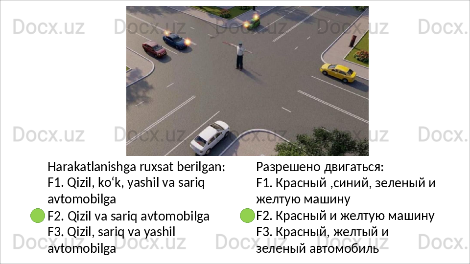 Harakatlanishga   ruxsat   berilgan:
F1. Qizil, ko‘k, yashil va sariq 
avtomobilga
F2.   Qizil   va   sariq   avtomobilga 
F3. Qizil, sariq va yashil 
avtomobilga Разрешено   двигаться:
F1.   Красный   ,синий,   зеленый   и 
желтую машину
F2. Красный и желтую машину 
F3.   Красный,   желтый   и  
зеленый  автомобиль