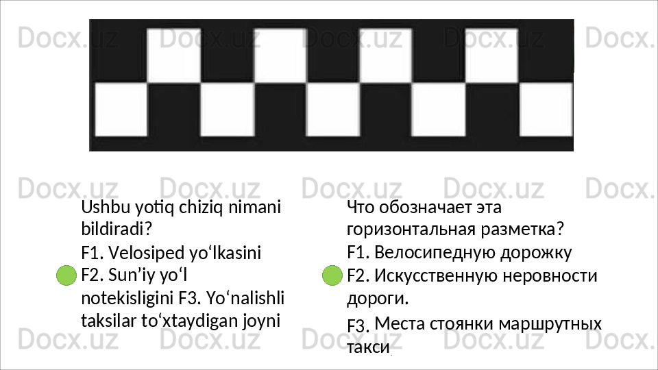 Ushbu   yotiq   chiziq   nimani 
bildiradi?
F1. Velosiped yo‘lkasini 
F2.   Sun’iy   yo‘l  
notekisligini F3. Yo‘nalishli
taksilar to‘xtaydigan joyni Что обозначает эта 
горизонтальная разметка? 
F1.   Велосипедную   дорожку
F2.   Искусственную   неровности 
дороги.
F3.   Места   стоянки   маршрутных 
такси
. 