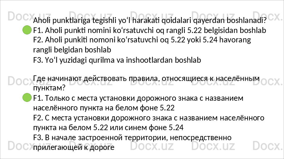 Aholi   punktlariga   tegishli   yo‘l   harakati   qoidalari   qayerdan   boshlanadi?
F1.   Aholi   punkti   nomini   ko‘rsatuvchi   oq   rangli   5.22   belgisidan   boshlab 
F2. Aholi punkiti nomoni ko‘rsatuvchi oq 5.22 yoki 5.24 havorang 
rangli belgidan boshlab
F3.   Yo‘l   yuzidagi   qurilma   va   inshootlardan   boshlab
Где   начинают   действовать   правила,   относящиеся   к   населённым 
пунктам?
F1.   Только   с   места   установки   дорожного   знака   с   названием 
населённого пункта на белом фоне 5.22
F2.   С   места   установки   дорожного   знака   с   названием   населённого 
пункта на белом 5.22 или синем фоне 5.24
F3.   В   начале   застроенной   территории,   непосредственно 
прилегающей к дороге 