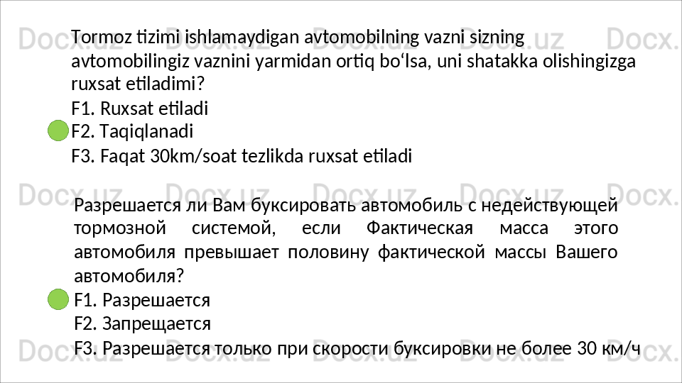 Tormoz   tizimi   ishlamaydigan   avtomobilning   vazni   sizning
avtomobilingiz   vaznini   yarmidan   ortiq   bo‘lsa,   uni   shatakka   olishingizga 
ruxsat etiladimi?
F1.   Ruxsat   etiladi 
F2. Taqiqlanadi
F3.   Faqat   30km/soat   tezlikda   ruxsat   etiladi
Разрешается ли Вам буксировать автомобиль с недействующей
тормозной   системой,   если   Фактическая   масса   этого
автомобиля   превышает   половину   фактической   массы   Вашего
автомобиля?
F1.   Разрешается 
F2.   Запрещается
F3.   Разрешается   только   при   скорости   буксировки   не   более   30   км/ч 