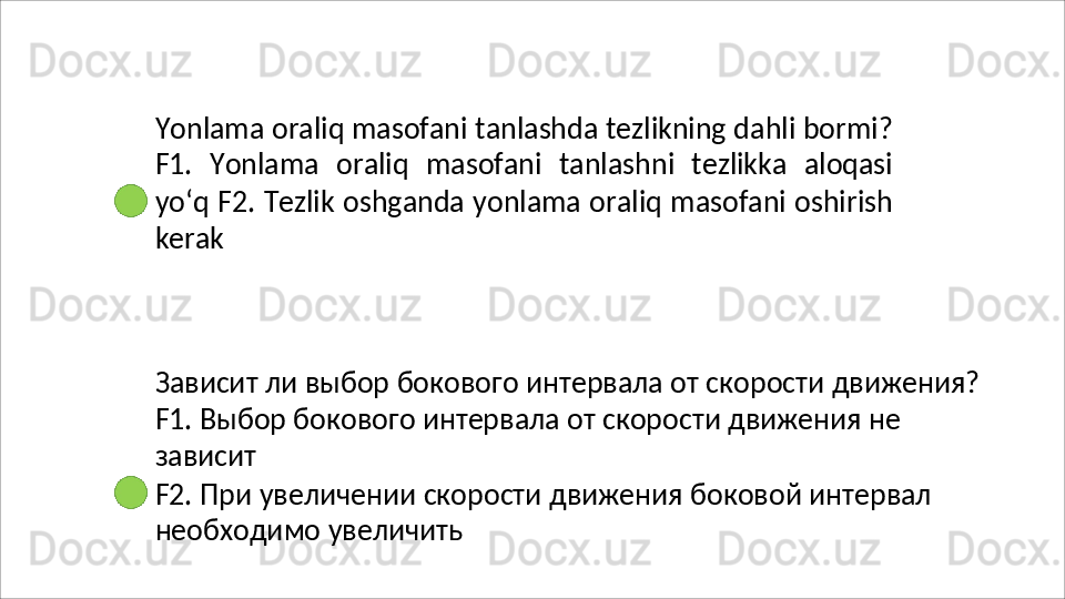 Yonlama   oraliq   masofani   tanlashda   tezlikning   dahli   bormi?
F1.   Yonlama   oraliq   masofani   tanlashni   tezlikka   aloqasi
yo‘q F2.   Tezlik   oshganda   yonlama   oraliq   masofani   oshirish
kerak
Зависит   ли   выбор   бокового   интервала   от   скорости   движения?
F1. Выбор бокового интервала от скорости движения не 
зависит
F2.   При   увеличении   скорости   движения   боковой   интервал 
необходимо увеличить