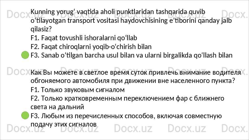 Kunning   yorug‘   vaqtida   aholi   punktlaridan   tashqarida   quvib
o‘tilayotgan   transport   vositasi   haydovchisining   e’tiborini   qanday   jalb 
qilasiz?
F1.   Faqat   tovushli   ishoralarni   qo‘llab
F2.   Faqat   chiroqlarni   yoqib-o‘chirish   bilan
F3.   Sanab   o‘tilgan   barcha   usul   bilan   va   ularni   birgalikda   qo‘llash   bilan
Как   Вы   можете   в   светлое   время   суток   привлечь   внимание   водителя 
обгоняемого автомобиля при движении вне населенного пункта?
F1.   Только   звуковым   сигналом
F2.   Только   кратковременным   переключением   фар   с   ближнего  
света на дальний
F3.   Любым   из   перечисленных   способов,   включая   совместную 
подачу этих сигналов