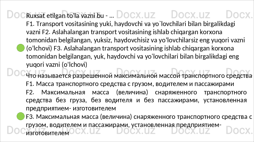Ruxsat   etilgan   to'la   vazni   bu   -   ...
F1.   Transport   vositasining   yuki,   haydovchi   va   yo`lovchilari   bilan   birgalikdagi  
vazni F2. Aslahalangan transport vositasining ishlab chiqargan korxona 
tomonidan belgilangan, yuksiz, haydovchisiz va yo’lovchilarsiz eng yuqori vazni 
(o’lchovi) F3. Aslahalangan transport vositasining ishlab chiqargan korxona 
tomonidan belgilangan, yuk, haydovchi va yo'lovchilari bilan birgalikdagi eng 
yuqori vazni  (o’lchovi)
Что   называется   разрешенной   максимальной   массой   транспортного   средства 
F1. Масса транспортного средства с грузом, водителем и пассажирами
F2.   Максимальная   масса   (величина)   снаряженного   транспортного
средства   без   груза,   без   водителя   и   без   пассажирами,   установленная
предприятием-  изготовителем
F3.   Максимальная   масса   (величина)   снаряженного   транспортного   средства   с 
грузом, водителем и пассажирами, установленная предприятием- 
изготовителем 
