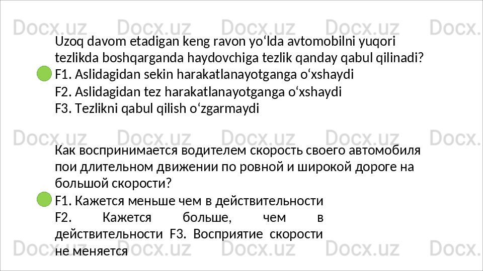 Uzoq davom etadigan keng ravon yo‘lda avtomobilni yuqori 
tezlikda   boshqarganda   haydovchiga   tezlik   qanday   qabul   qilinadi? 
F1. Aslidagidan sekin harakatlanayotganga o‘xshaydi
F2.   Aslidagidan   tez   harakatlanayotganga   o‘xshaydi 
F3. Tezlikni qabul qilish o‘zgarmaydi
Как   воспринимается   водителем   скорость   своего   автомобиля 
пои длительном движении по ровной и широкой дороге на 
большой скорости?
F1.   Кажется   меньше   чем   в   действительности
F2.   Кажется   больше,   чем   в
действительности   F3.   Восприятие   скорости
не меняется