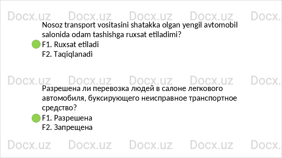 Nosoz   transport   vositasini   shatakka   olgan   yengil   avtomobil 
salonida odam tashishga ruxsat etiladimi?
F1.   Ruxsat   etiladi
F2. Taqiqlanadi
Разрешена ли перевозка людей в салоне легкового 
автомобиля,   буксирующего   неисправное   транспортное 
средство?
F1.   Разрешена
F2.   Запрещена 