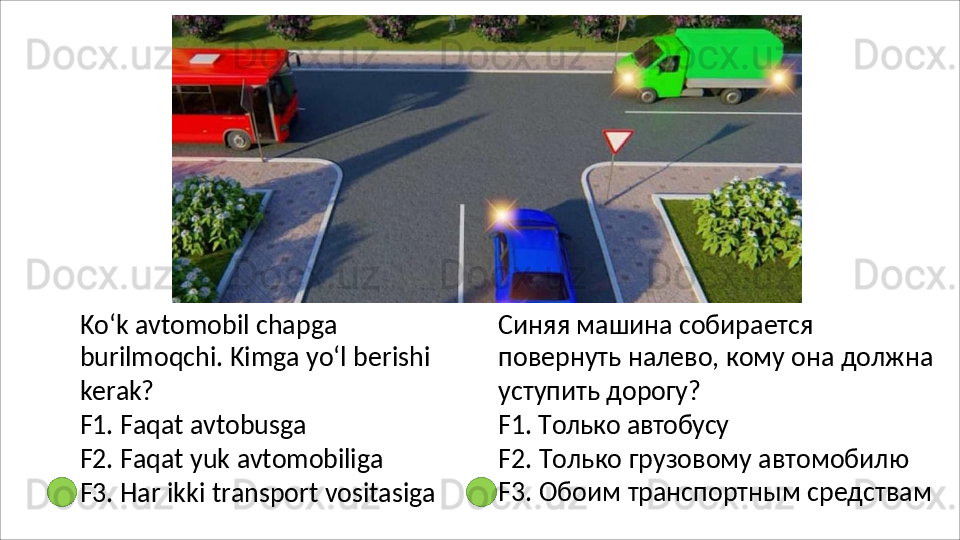 Ko‘k avtomobil chapga 
burilmoqchi.   Kimga   yo‘l   berishi 
kerak?
F1.   Faqat   avtobusga
F2.   Faqat   yuk   avtomobiliga
F3.   Har   ikki   transport   vositasiga Синяя   машина   собирается  
повернуть налево, кому она должна 
уступить  дорогу?
F1.   Только   автобусу
F2. Только грузовому автомобилю 
F3.   Обоим   транспортным   средствам