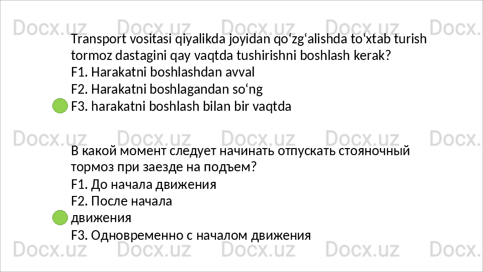 Transport   vositasi   qiyalikda   joyidan   qo‘zg‘alishda   to‘xtab   turish
tormoz   dastagini   qay   vaqtda   tushirishni   boshlash   kerak? 
F1. Harakatni boshlashdan avval
F2.   Harakatni   boshlagandan   so‘ng
F3.   harakatni   boshlash   bilan   bir   vaqtda
В   какой   момент   следует   начинать   отпускать   стояночный 
тормоз при заезде на подъем?
F1. До начала движения  
F2.   После   начала  
движения
F3.   Одновременно   с   началом   движения 