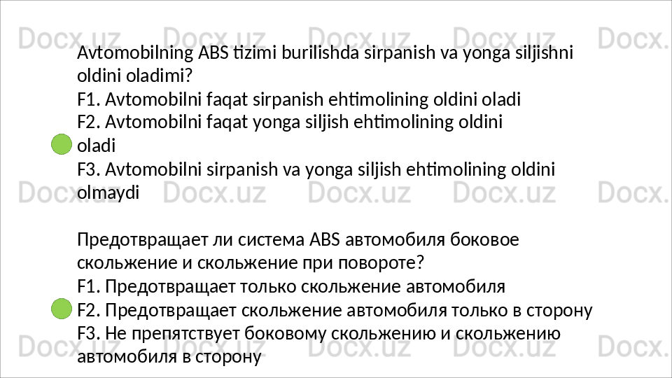 Avtomobilning   ABS   tizimi   burilishda   sirpanish   va   yonga   siljishni
oldini   oladimi?
F1. Avtomobilni faqat sirpanish ehtimolining oldini oladi 
F2.   Avtomobilni   faqat   yonga   siljish   ehtimolining   oldini  
oladi
F3.   Avtomobilni   sirpanish   va   yonga   siljish   ehtimolining   oldini 
olmaydi
Предотвращает   ли   система   АВS   автомобиля   боковое 
скольжение и скольжение при повороте?
F1.   Предотвращает   только   скольжение   автомобиля
F2.   Предотвращает   скольжение   автомобиля   только   в   сторону 
F3. Не препятствует боковому скольжению и скольжению 
автомобиля в сторону 