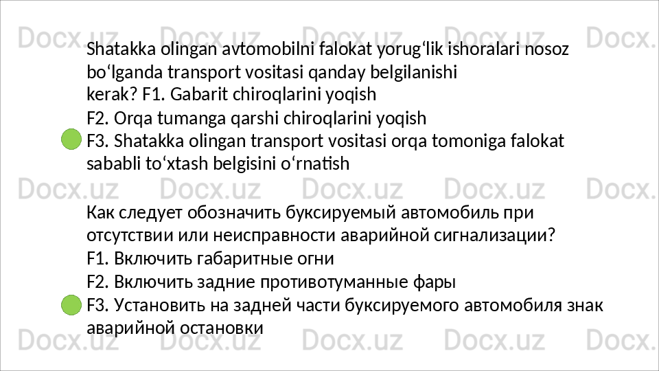 Shatakka   olingan   avtomobilni   falokat   yorug‘lik   ishoralari   nosoz
bo‘lganda   transport   vositasi   qanday   belgilanishi  
kerak? F1. Gabarit chiroqlarini yoqish
F2.   Orqa   tumanga   qarshi   chiroqlarini   yoqish
F3.   Shatakka   olingan   transport   vositasi   orqa   tomoniga   falokat 
sababli to‘xtash belgisini o‘rnatish
Как следует обозначить буксируемый автомобиль при 
отсутствии   или   неисправности   аварийной   сигнализации? 
F1. Включить габаритные огни
F2.   Включить   задние   противотуманные   фары
F3.   Установить   на   задней   части   буксируемого   автомобиля   знак 
аварийной остановки