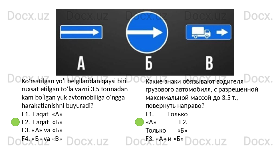 Ko‘rsatilgan yo‘l belgilaridan qaysi biri
ruxsat   etilgan   to‘la   vazni   3,5   tonnadan
kam bo‘lgan yuk avtomobiliga o‘ngga 
harakatlanishni buyuradi?
F1.   Faqat   «А»
F2.   Faqat   «Б»
F3.   «А»   va   «Б»
F4.   «Б»   va   «В» Какие знаки обязывают водителя 
грузового   автомобиля,   с   разрешенной 
максимальной массой до 3.5 т., 
повернуть направо?
F1.   Только
«А»   F2.
Только   «Б»
F3. «А» и «Б» 