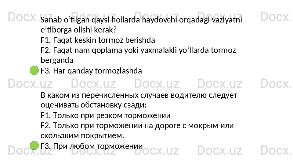 Sanab   o‘tilgan   qaysi   hollarda   haydovchi   orqadagi   vaziyatni
e’tiborga   olishi   kerak?
F1.   Faqat   keskin   tormoz   berishda
F2.   Faqat   nam   qoplama   yoki   yaxmalakli   yo‘llarda   tormoz 
berganda
F3.   Har   qanday   tormozlashda
В   каком   из   перечисленных   случаев   водителю   следует 
оценивать обстановку сзади:
F1.   Только   при   резком   торможении
F2.   Только   при   торможении   на   дороге   с   мокрым   или 
скользким покрытием.
F3.   При   любом   торможении