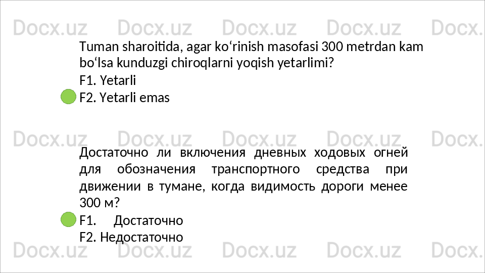 Tuman   sharoitida,   agar   ko‘rinish   masofasi   300   metrdan   kam 
bo‘lsa kunduzgi chiroqlarni yoqish yetarlimi?
F1.   Yetarli
F2.   Yetarli   emas
Достаточно   ли   включения   дневных   ходовых   огней
для   обозначения   транспортного   средства   при
движении   в   тумане,   когда   видимость   дороги   менее
300 м?
F1.   Достаточно
F2.   Недостаточно 