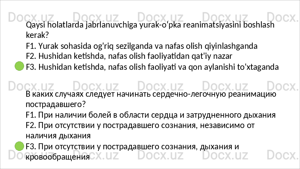 Qaysi   holatlarda   jabrlanuvchiga   yurak-o'pka   reanimatsiyasini   boshlash 
kerak?
F1.   Yurak   sohasida   og'riq   sezilganda   va   nafas   olish   qiyinlashganda 
F2. Hushidan ketishda, nafas olish faoliyatidan qat'iy nazar
F3.   Hushidan   ketishda,   nafas   olish   faoliyati   va   qon   aylanishi   to'xtaganda
В   каких   случаях   следует   начинать   сердечно-легочную   реанимацию 
пострадавшего?
F1. При наличии болей в области сердца и затрудненного дыхания 
F2.   При   отсутствии   у   пострадавшего   сознания,   независимо   от  
наличия  дыхания
F3.   При   отсутствии   у   пострадавшего   сознания,   дыхания   и 
кровообращения 
