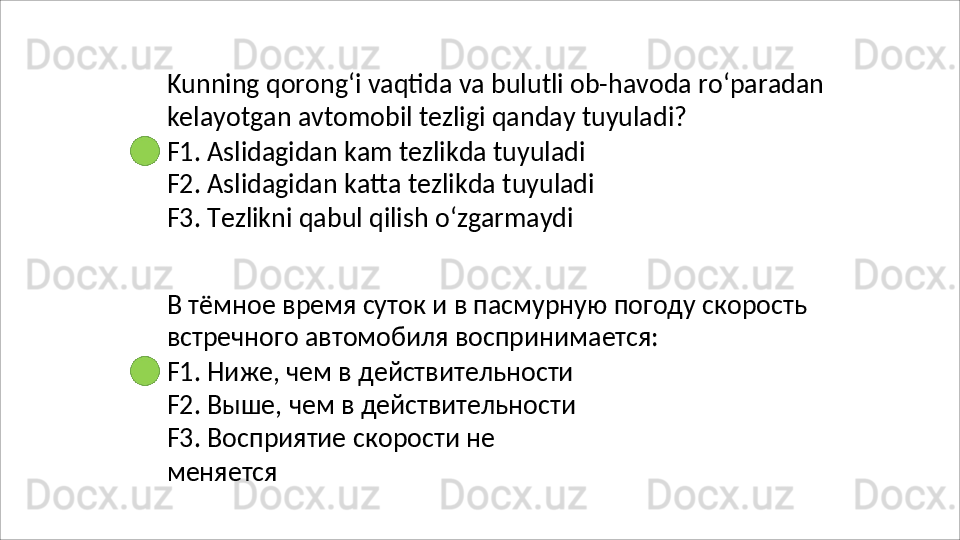 Kunning   qorong‘i   vaqtida   va   bulutli   ob-havoda   ro‘paradan 
kelayotgan avtomobil tezligi qanday tuyuladi?
F1. Aslidagidan kam tezlikda tuyuladi 
F2.   Aslidagidan   katta   tezlikda   tuyuladi 
F3. Tezlikni qabul qilish o‘zgarmaydi
В   тёмное   время   суток   и   в   пасмурную   погоду   скорость 
встречного автомобиля воспринимается:
F1. Ниже, чем в действительности 
F2. Выше, чем в действительности 
F3.   Восприятие   скорости   не  
меняется 