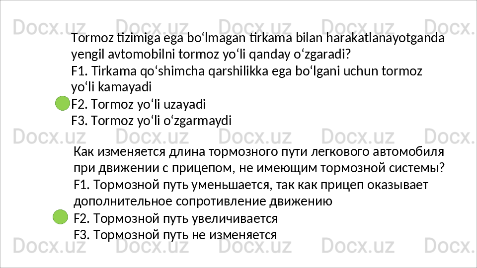 Tormoz   tizimiga   ega   bo‘lmagan   tirkama   bilan   harakatlanayotganda
yengil   avtomobilni   tormoz   yo‘li   qanday   o‘zgaradi?
F1.   Tirkama   qo‘shimcha   qarshilikka   ega   bo‘lgani   uchun   tormoz
yo‘li kamayadi
F2.   Tormoz   yo‘li   uzayadi
F3.   Tormoz   yo‘li   o‘zgarmaydi
Как   изменяется   длина   тормозного   пути   легкового   автомобиля 
при   движении   с   прицепом,   не   имеющим   тормозной   системы? 
F1. Тормозной путь уменьшается, так как прицеп оказывает 
дополнительное сопротивление движению
F2.   Тормозной   путь   увеличивается 
F3.   Тормозной   путь   не   изменяется 
