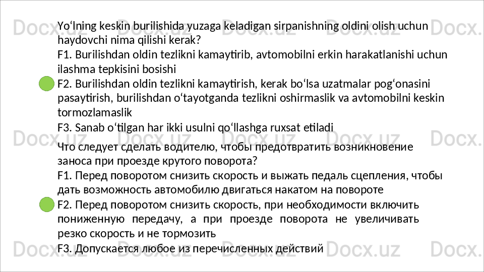 Yo‘lning   keskin   burilishida   yuzaga   keladigan   sirpanishning   oldini   olish   uchun
haydovchi nima qilishi kerak?
F1.   Burilishdan   oldin   tezlikni   kamaytirib,   avtomobilni   erkin   harakatlanishi   uchun 
ilashma tepkisini bosishi
F2. Burilishdan oldin tezlikni kamaytirish, kerak bo‘lsa uzatmalar pog‘onasini 
pasaytirish,   burilishdan   o‘tayotganda   tezlikni   oshirmaslik   va   avtomobilni   keskin 
tormozlamaslik
F3.   Sanab   o‘tilgan   har   ikki   usulni   qo‘llashga   ruxsat   etiladi
Что   следует   сделать   водителю,   чтобы   предотвратить   возникновение 
заноса при проезде крутого поворота?
F1.   Перед   поворотом   снизить   скорость   и   выжать   педаль   сцепления,   чтобы 
дать возможность автомобилю двигаться накатом на повороте
F2.   Перед   поворотом   снизить   скорость,   при   необходимости   включить
пониженную   передачу,   а   при   проезде   поворота   не   увеличивать
резко скорость и не тормозить
F3.   Допускается   любое   из   перечисленных   действий