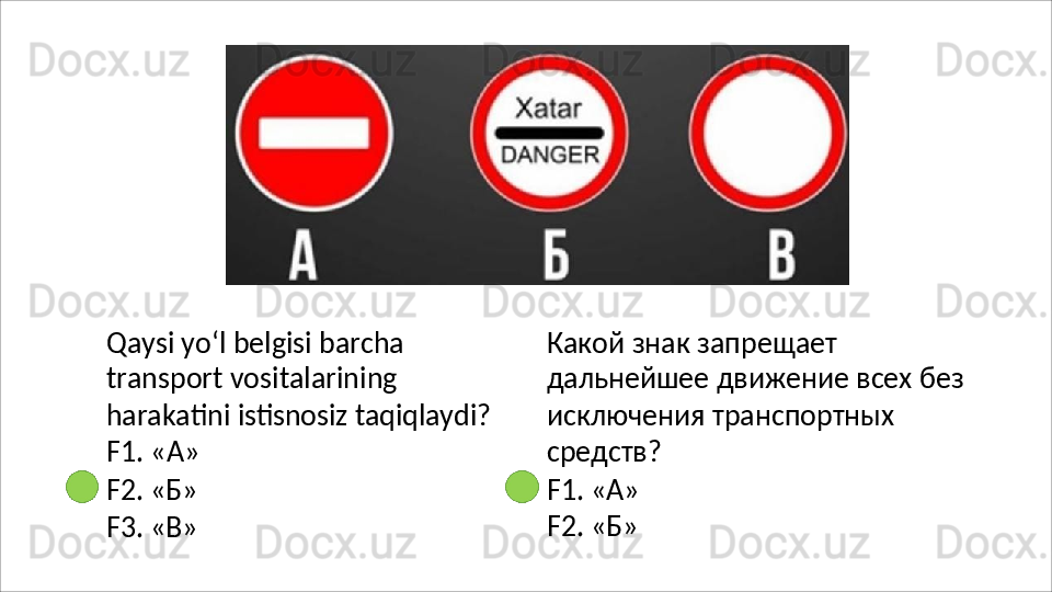 Qaysi yo‘l belgisi barcha 
transport vositalarining 
harakatini   istisnosiz   taqiqlaydi?
F1. «А»
F2.   «Б»
F3.   «В» Какой   знак   запрещает  
дальнейшее движение всех без 
исключения транспортных 
средств?
F1.   «А»
F2.   «Б» 